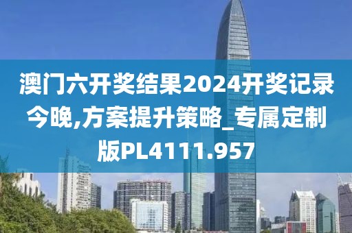 澳门六开奖结果2024开奖记录今晚,方案提升策略_专属定制版PL4111.957