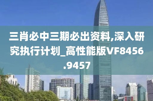 三肖必中三期必出资料,深入研究执行计划_高性能版VF8456.9457
