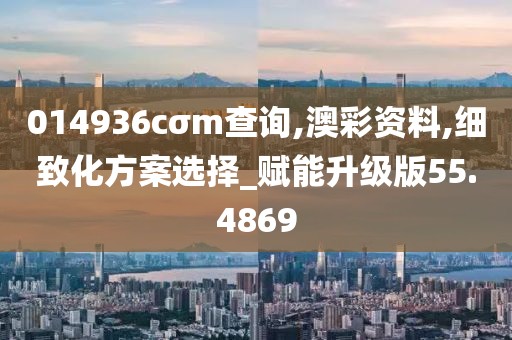 014936cσm查询,澳彩资料,细致化方案选择_赋能升级版55.4869