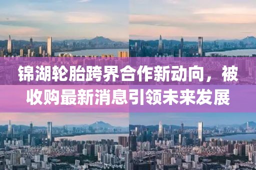 锦湖轮胎跨界合作新动向，被收购最新消息引领未来发展