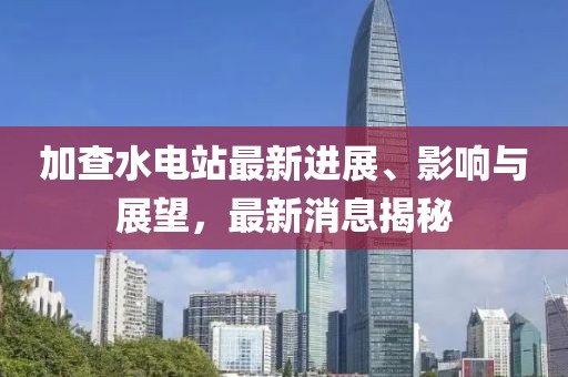 加查水电站最新进展、影响与展望，最新消息揭秘