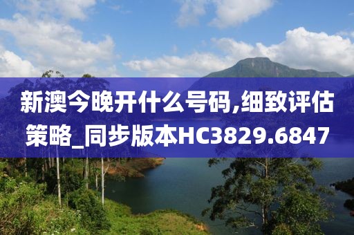 新澳今晚开什么号码,细致评估策略_同步版本HC3829.6847