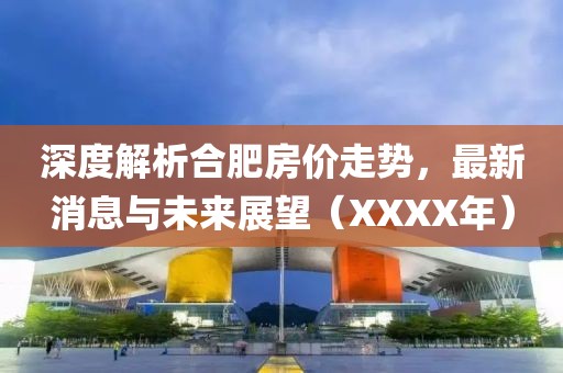 深度解析合肥房价走势，最新消息与未来展望（XXXX年）