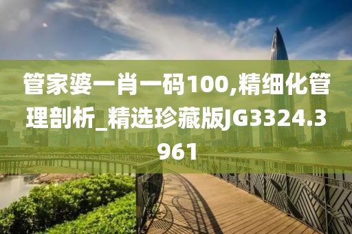 管家婆一肖一码100,精细化管理剖析_精选珍藏版JG3324.3961