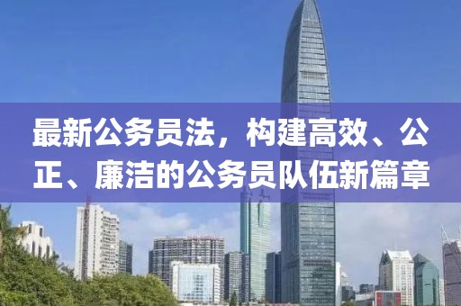 最新公务员法，构建高效、公正、廉洁的公务员队伍新篇章