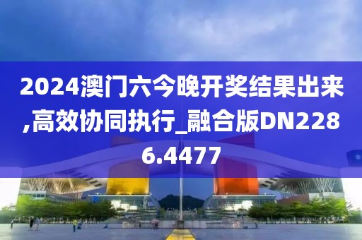 2024澳门六今晚开奖结果出来,高效协同执行_融合版DN2286.4477