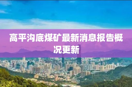 高平沟底煤矿最新消息报告概况更新