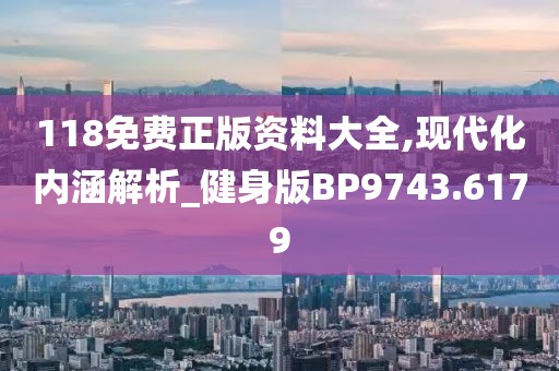 118免费正版资料大全,现代化内涵解析_健身版BP9743.6179