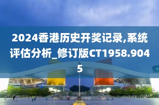2024香港历史开奖记录,系统评估分析_修订版CT1958.9045
