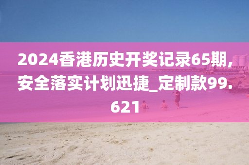 2024香港历史开奖记录65期,安全落实计划迅捷_定制款99.621