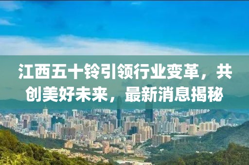 江西五十铃引领行业变革，共创美好未来，最新消息揭秘