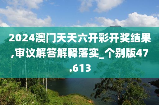 2024澳门天天六开彩开奖结果,审议解答解释落实_个别版47.613