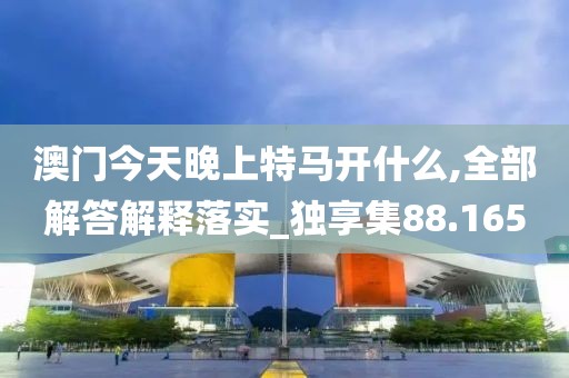 澳门今天晚上特马开什么,全部解答解释落实_独享集88.165