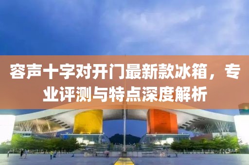 容声十字对开门最新款冰箱，专业评测与特点深度解析