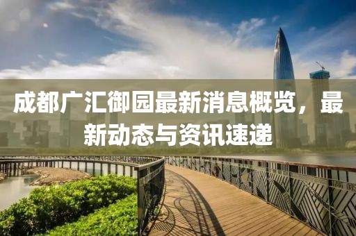 成都广汇御园最新消息概览，最新动态与资讯速递