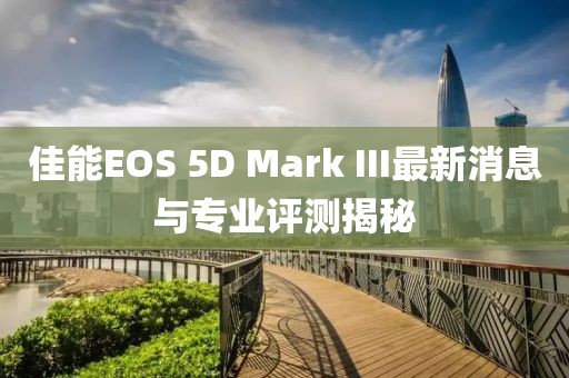佳能EOS 5D Mark III最新消息与专业评测揭秘
