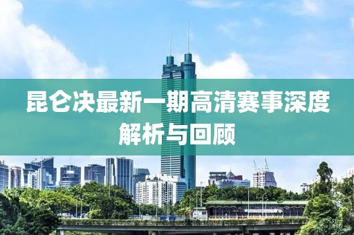 昆仑决最新一期高清赛事深度解析与回顾