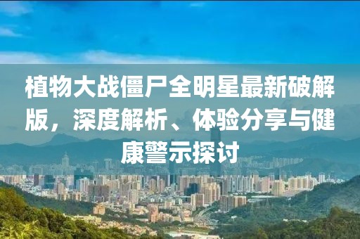 植物大战僵尸全明星最新破解版，深度解析、体验分享与健康警示探讨