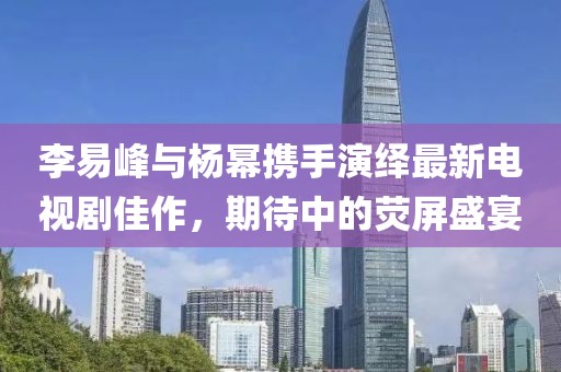 李易峰与杨幂携手演绎最新电视剧佳作，期待中的荧屏盛宴