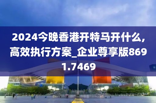 2024今晚香港开特马开什么,高效执行方案_企业尊享版8691.7469