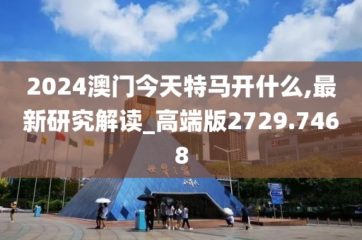 2024澳门今天特马开什么,最新研究解读_高端版2729.7468