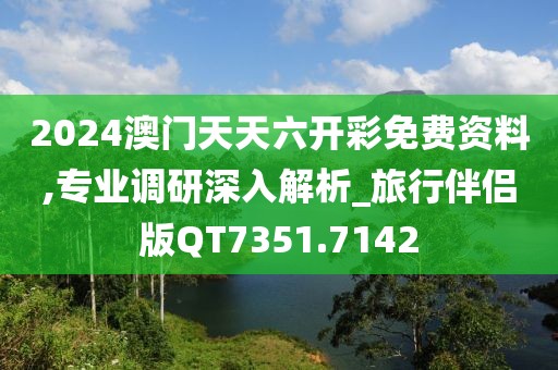 2024澳门天天六开彩免费资料,专业调研深入解析_旅行伴侣版QT7351.7142