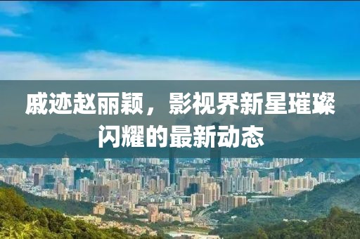 戚迹赵丽颖，影视界新星璀璨闪耀的最新动态