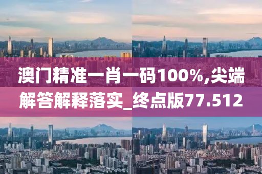 澳门精准一肖一码100%,尖端解答解释落实_终点版77.512