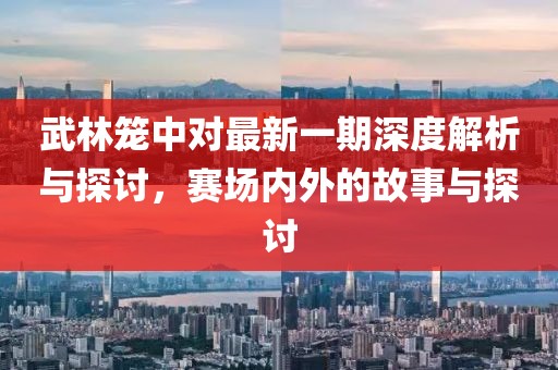 武林笼中对最新一期深度解析与探讨，赛场内外的故事与探讨