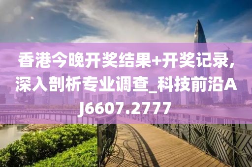 香港今晚开奖结果+开奖记录,深入剖析专业调查_科技前沿AJ6607.2777
