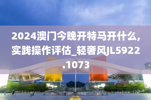 2024澳门今晚开特马开什么,实践操作评估_轻奢风JL5922.1073