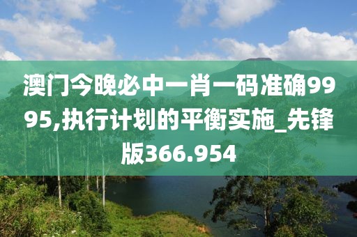 澳门今晚必中一肖一码准确9995,执行计划的平衡实施_先锋版366.954