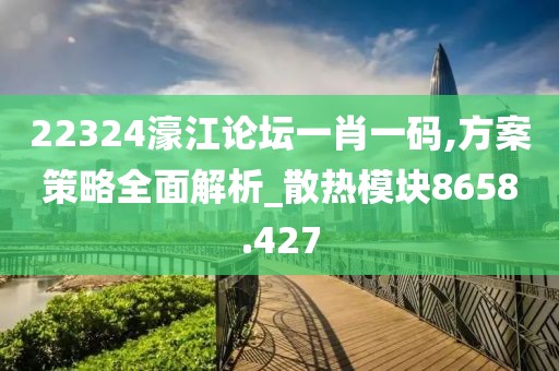 22324濠江论坛一肖一码,方案策略全面解析_散热模块8658.427