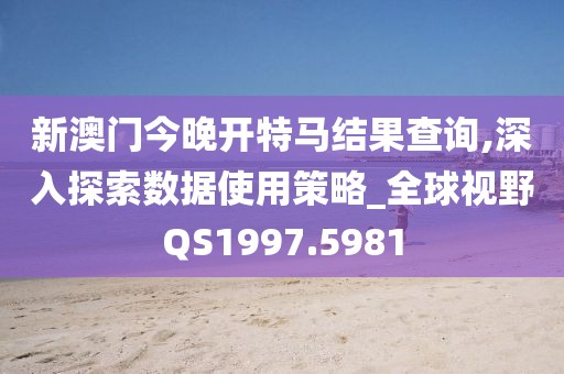 新澳门今晚开特马结果查询,深入探索数据使用策略_全球视野QS1997.5981