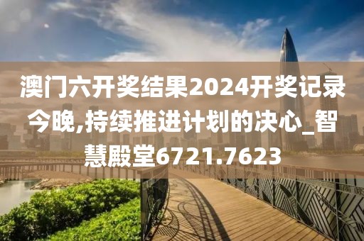 澳门六开奖结果2024开奖记录今晚,持续推进计划的决心_智慧殿堂6721.7623