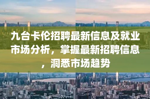 九台卡伦招聘最新信息及就业市场分析，掌握最新招聘信息，洞悉市场趋势