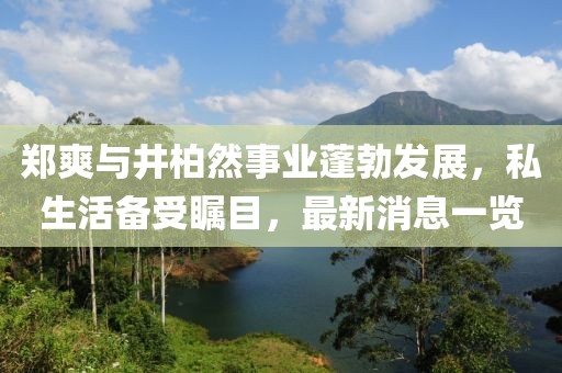 郑爽与井柏然事业蓬勃发展，私生活备受瞩目，最新消息一览