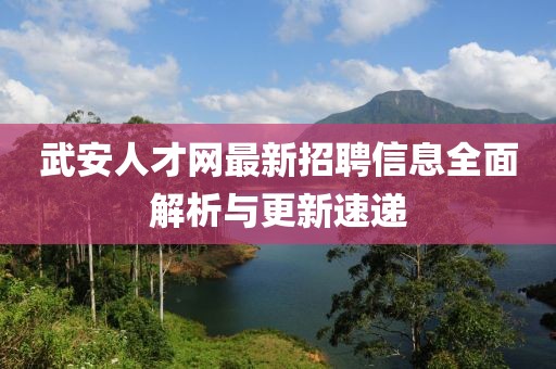 武安人才网最新招聘信息全面解析与更新速递