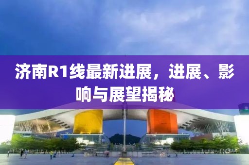 济南R1线最新进展，进展、影响与展望揭秘