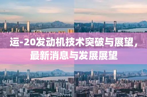 运-20发动机技术突破与展望，最新消息与发展展望