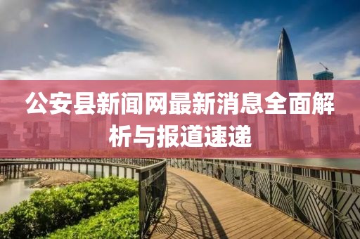公安县新闻网最新消息全面解析与报道速递