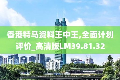 香港特马资料王中王,全面计划评价_高清版LM39.81.32
