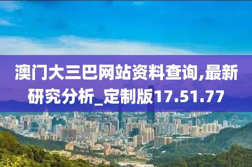 澳门大三巴网站资料查询,最新研究分析_定制版17.51.77