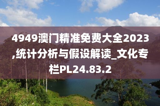 4949澳门精准免费大全2023,统计分析与假设解读_文化专栏PL24.83.2