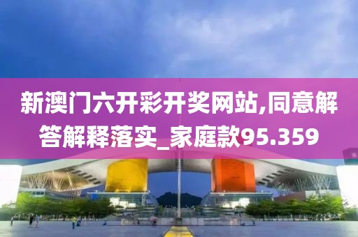 新澳门六开彩开奖网站,同意解答解释落实_家庭款95.359