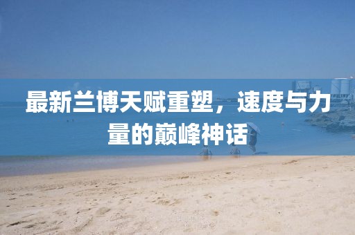 最新兰博天赋重塑，速度与力量的巅峰神话