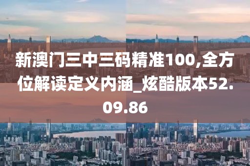 新澳门三中三码精准100,全方位解读定义内涵_炫酷版本52.09.86