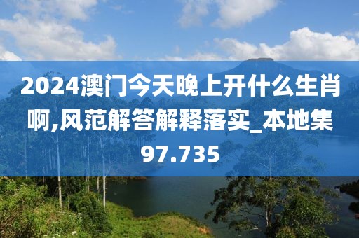 2024澳门今天晚上开什么生肖啊,风范解答解释落实_本地集97.735