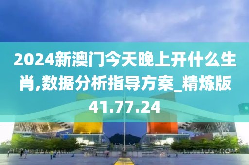 2024新澳门今天晚上开什么生肖,数据分析指导方案_精炼版41.77.24