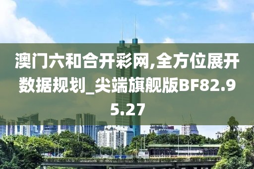 澳门六和合开彩网,全方位展开数据规划_尖端旗舰版BF82.95.27